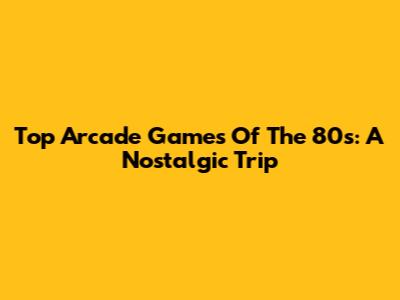 Top Arcade Games Of The 80s: A Nostalgic Trip