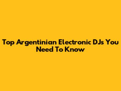 Top Argentinian Electronic DJs You Need To Know