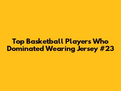 Top Basketball Players Who Dominated Wearing Jersey #23