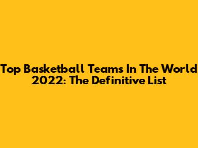 Top Basketball Teams In The World 2022: The Definitive List