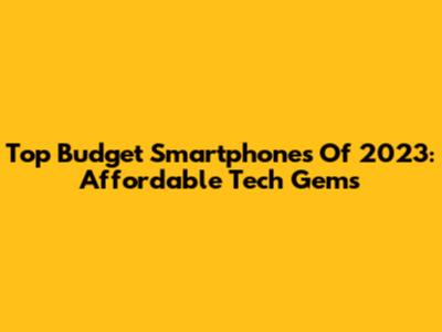 Top Budget Smartphones Of 2023: Affordable Tech Gems