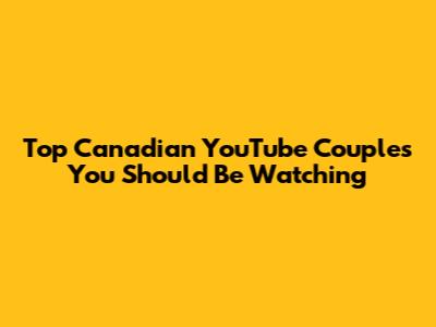 Top Canadian YouTube Couples You Should Be Watching