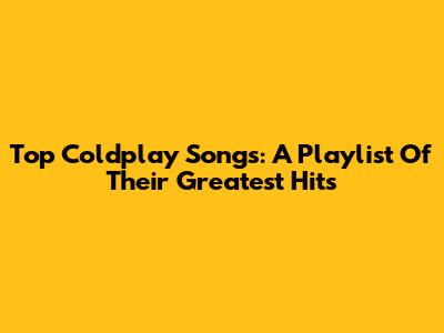 Top Coldplay Songs: A Playlist Of Their Greatest Hits