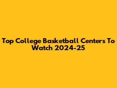 Top College Basketball Centers To Watch 2024-25
