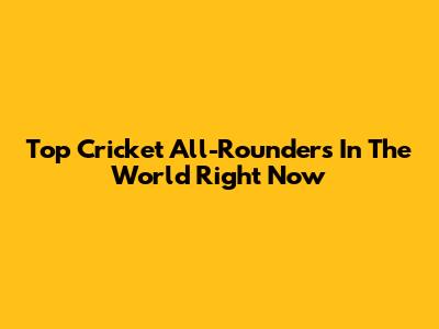 Top Cricket All-Rounders In The World Right Now