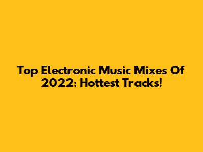Top Electronic Music Mixes Of 2022: Hottest Tracks!