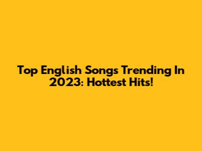 Top English Songs Trending In 2023: Hottest Hits!