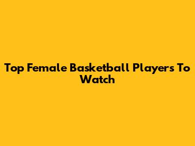 Top Female Basketball Players To Watch