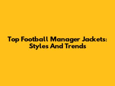 Top Football Manager Jackets: Styles And Trends