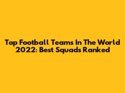 Top Football Teams In The World 2022: Best Squads Ranked