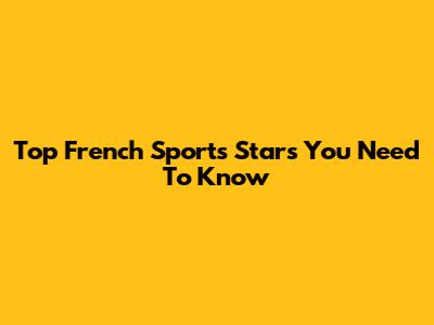 Top French Sports Stars You Need To Know