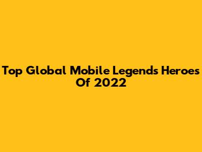 Top Global Mobile Legends Heroes Of 2022