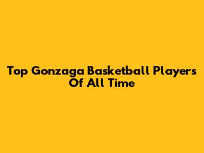 Top Gonzaga Basketball Players Of All Time