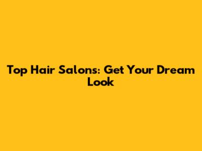 Top Hair Salons: Get Your Dream Look