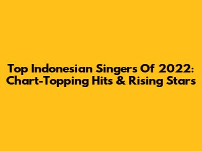 Top Indonesian Singers Of 2022: Chart-Topping Hits & Rising Stars