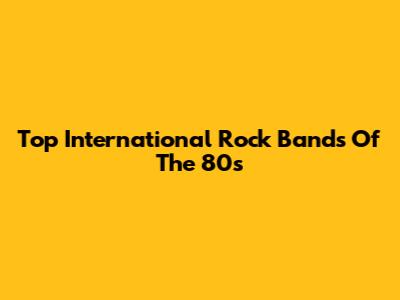 Top International Rock Bands Of The 80s