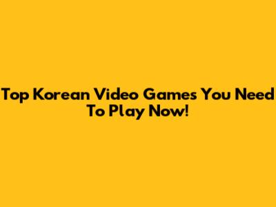 Top Korean Video Games You Need To Play Now!