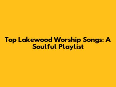 Top Lakewood Worship Songs: A Soulful Playlist