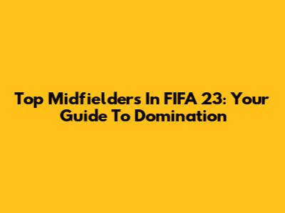 Top Midfielders In FIFA 23: Your Guide To Domination