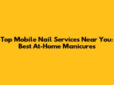 Top Mobile Nail Services Near You: Best At-Home Manicures