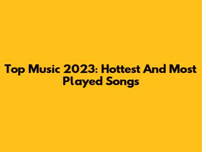 Top Music 2023: Hottest And Most Played Songs