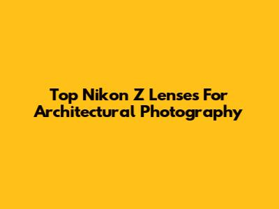 Top Nikon Z Lenses For Architectural Photography