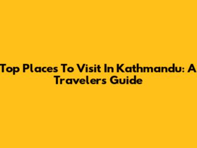 Top Places To Visit In Kathmandu: A Traveler's Guide
