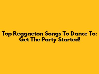 Top Reggaeton Songs To Dance To: Get The Party Started!