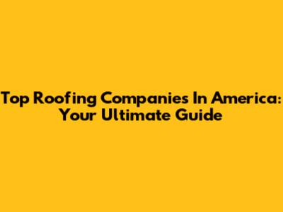 Top Roofing Companies In America: Your Ultimate Guide