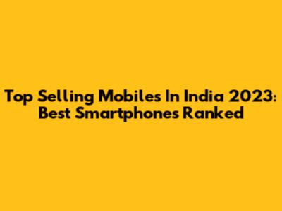 Top Selling Mobiles In India 2023: Best Smartphones Ranked
