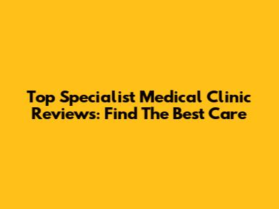 Top Specialist Medical Clinic Reviews: Find The Best Care