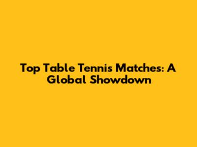 Top Table Tennis Matches: A Global Showdown