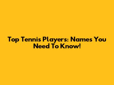 Top Tennis Players: Names You Need To Know!