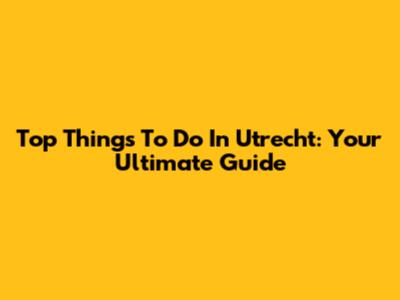 Top Things To Do In Utrecht: Your Ultimate Guide