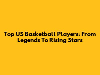 Top US Basketball Players: From Legends To Rising Stars