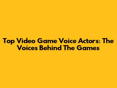 Top Video Game Voice Actors: The Voices Behind The Games