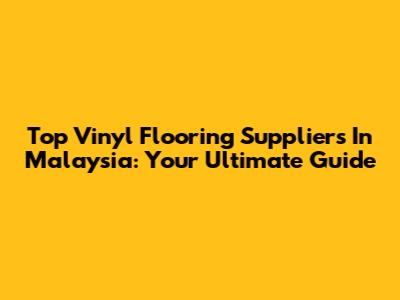 Top Vinyl Flooring Suppliers In Malaysia: Your Ultimate Guide
