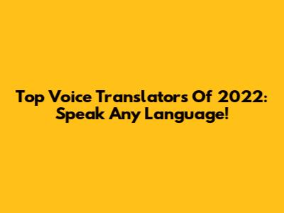 Top Voice Translators Of 2022: Speak Any Language!