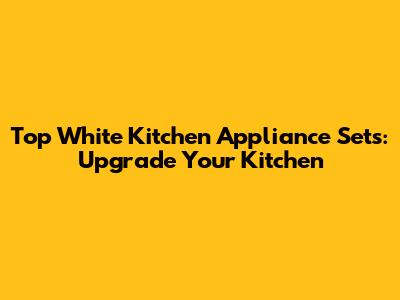 Top White Kitchen Appliance Sets: Upgrade Your Kitchen