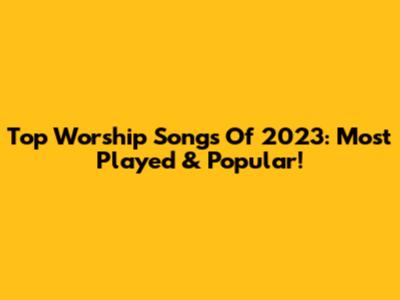 Top Worship Songs Of 2023: Most Played & Popular!
