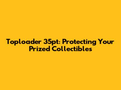 Toploader 35pt: Protecting Your Prized Collectibles