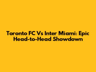 Toronto FC Vs Inter Miami: Epic Head-to-Head Showdown
