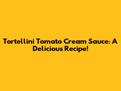 Tortellini Tomato Cream Sauce: A Delicious Recipe!