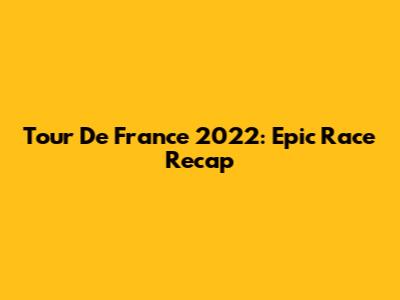 Tour De France 2022: Epic Race Recap