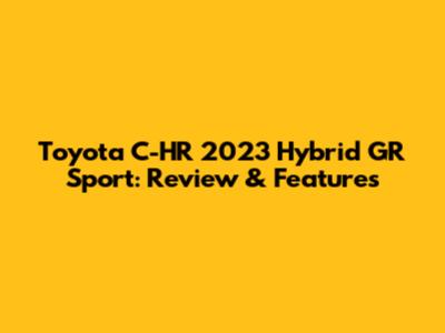 Toyota C-HR 2023 Hybrid GR Sport: Review & Features
