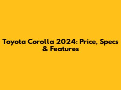 Toyota Corolla 2024: Price, Specs & Features