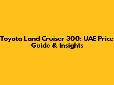 Toyota Land Cruiser 300: UAE Price Guide & Insights