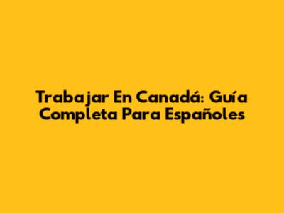 Trabajar En Canadá: Guía Completa Para Españoles