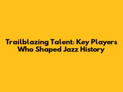 Trailblazing Talent: Key Players Who Shaped Jazz History