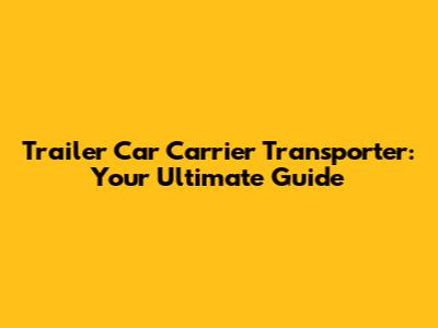 Trailer Car Carrier Transporter: Your Ultimate Guide